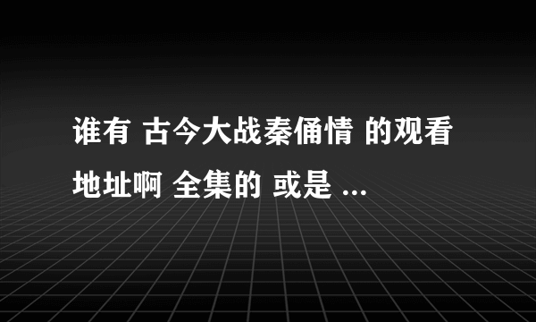 谁有 古今大战秦俑情 的观看地址啊 全集的 或是 下载 资源也行 跪求……