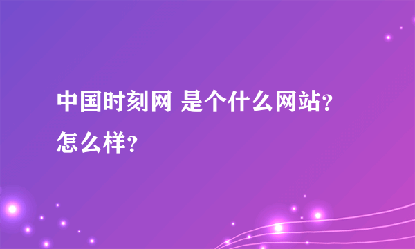 中国时刻网 是个什么网站？怎么样？