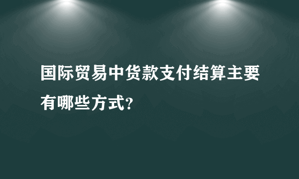 国际贸易中货款支付结算主要有哪些方式？