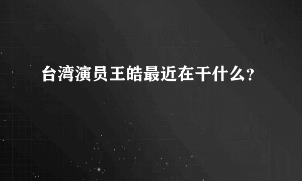 台湾演员王皓最近在干什么？