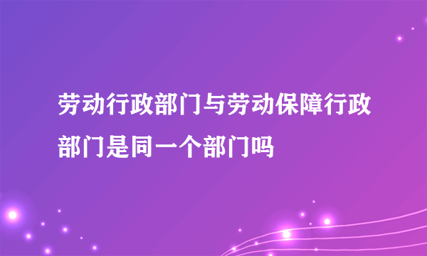 劳动行政部门与劳动保障行政部门是同一个部门吗