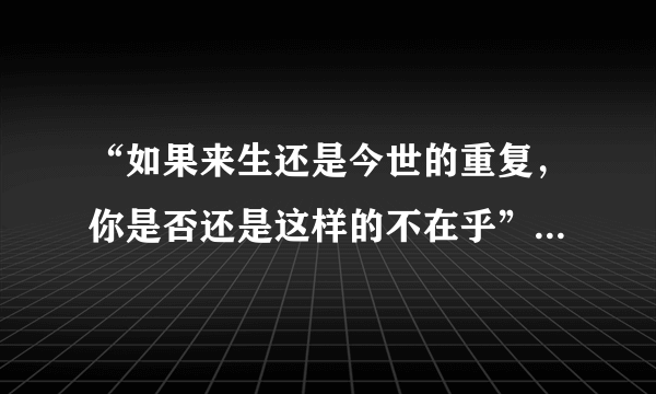 “如果来生还是今世的重复，你是否还是这样的不在乎”是什么歌的歌词？