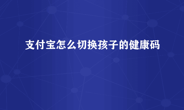 支付宝怎么切换孩子的健康码