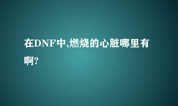 在DNF中,燃烧的心脏哪里有啊?