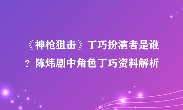 《神枪狙击》丁巧扮演者是谁？陈炜剧中角色丁巧资料解析