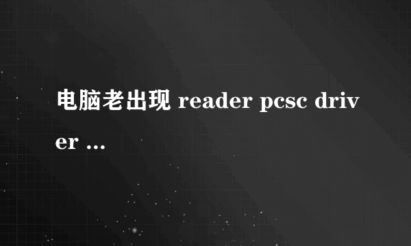 电脑老出现 reader pcsc driver error 怎么回事啊，看图