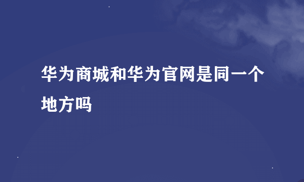 华为商城和华为官网是同一个地方吗