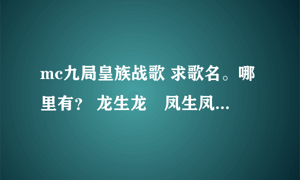 mc九局皇族战歌 求歌名。哪里有？ 龙生龙　凤生凤　　　天生我才必有用 坐奔驰　坐跑车　　　成龙喊