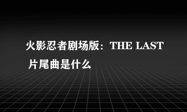 火影忍者剧场版：THE LAST 片尾曲是什么