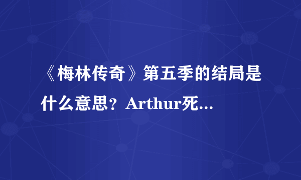 《梅林传奇》第五季的结局是什么意思？Arthur死了？梅林怎么穿越了呢？