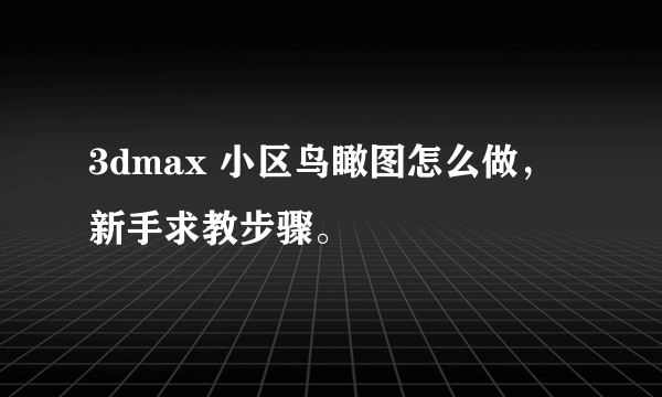 3dmax 小区鸟瞰图怎么做，新手求教步骤。