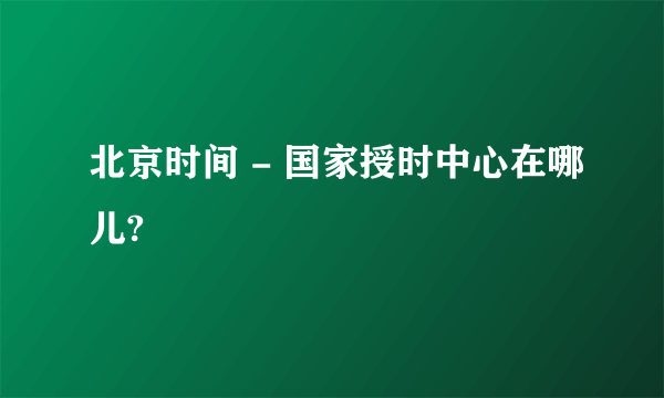 北京时间 - 国家授时中心在哪儿?