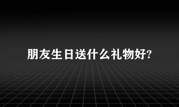 朋友生日送什么礼物好?