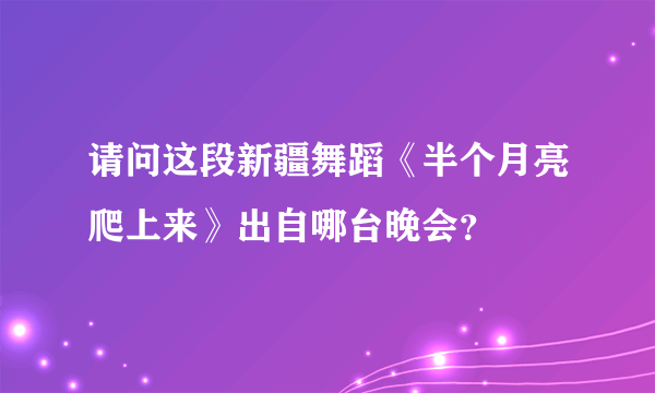 请问这段新疆舞蹈《半个月亮爬上来》出自哪台晚会？