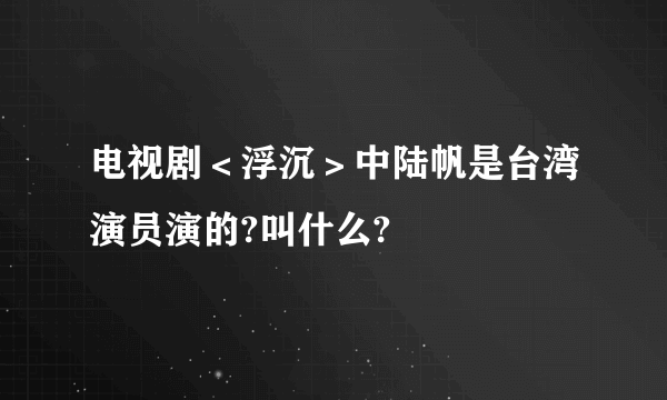 电视剧＜浮沉＞中陆帆是台湾演员演的?叫什么?