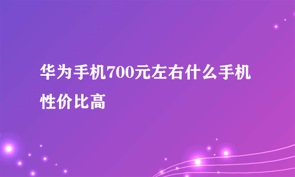 华为手机700元左右什么手机性价比高