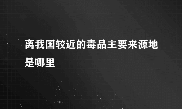 离我国较近的毒品主要来源地是哪里