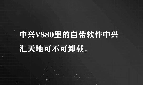 中兴V880里的自带软件中兴汇天地可不可卸载。