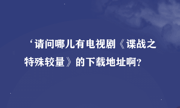 ‘请问哪儿有电视剧《谍战之特殊较量》的下载地址啊？