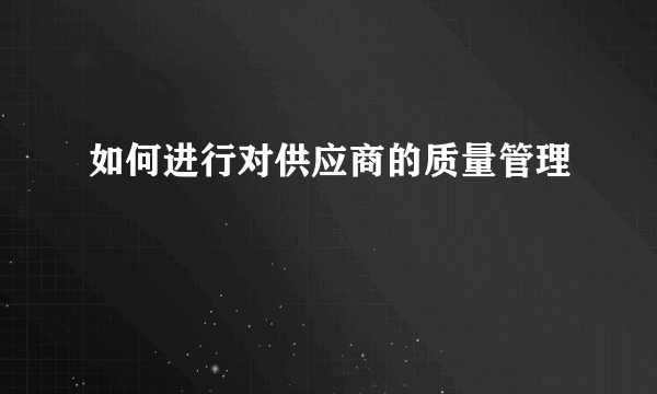 如何进行对供应商的质量管理