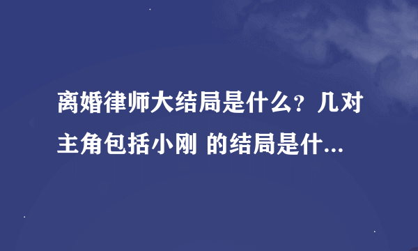 离婚律师大结局是什么？几对主角包括小刚 的结局是什么？在一起了吗？求解答！必给分！谢谢了！