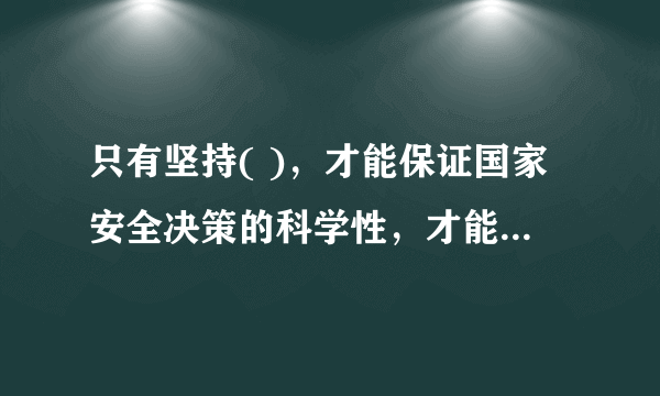 只有坚持( )，才能保证国家安全决策的科学性，才能将国家安全决策转化为人民群众的实践力量。