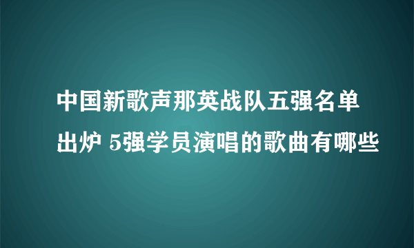 中国新歌声那英战队五强名单出炉 5强学员演唱的歌曲有哪些