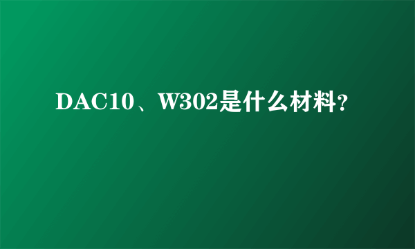 DAC10、W302是什么材料？