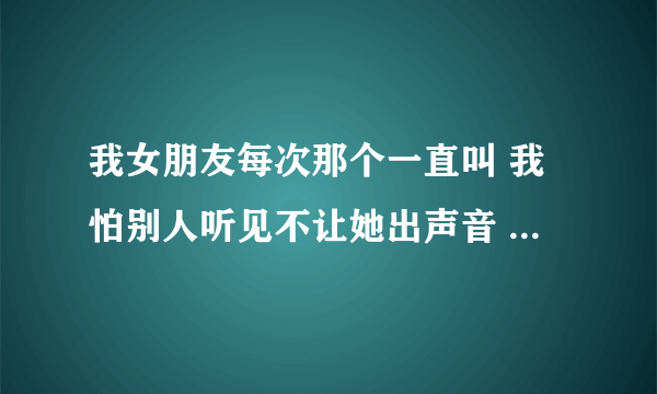 我女朋友每次那个一直叫 我怕别人听见不让她出声音 她忍不住怎么办？