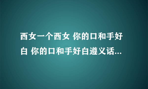 西女一个西女 你的口和手好白 你的口和手好白遵义话是什么意思？