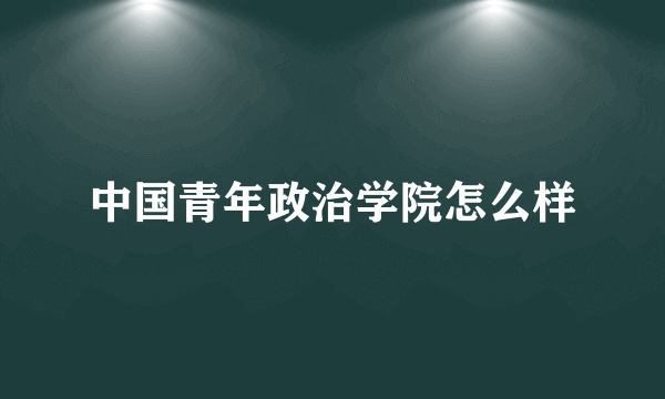 中国青年政治学院怎么样