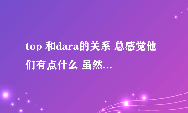 top 和dara的关系 总感觉他们有点什么 虽然daragon大势- -