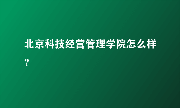 北京科技经营管理学院怎么样？