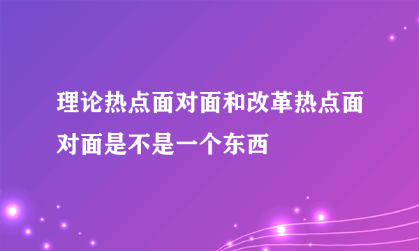 理论热点面对面和改革热点面对面是不是一个东西