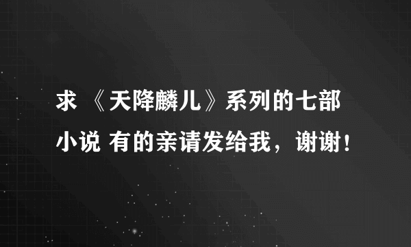 求 《天降麟儿》系列的七部小说 有的亲请发给我，谢谢！