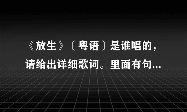 《放生》〔粤语〕是谁唱的，请给出详细歌词。里面有句歌词是“就当爱错了你，就当放生你”