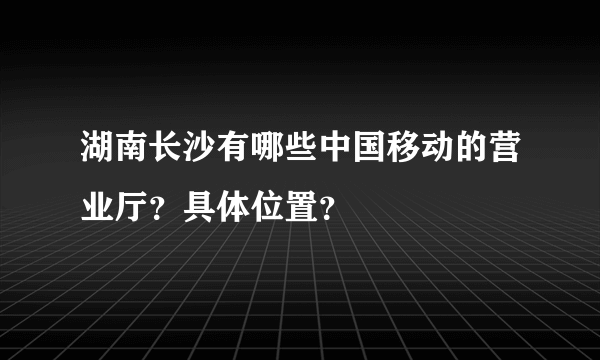 湖南长沙有哪些中国移动的营业厅？具体位置？