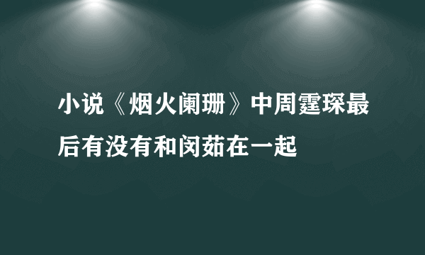 小说《烟火阑珊》中周霆琛最后有没有和闵茹在一起