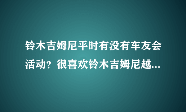 铃木吉姆尼平时有没有车友会活动？很喜欢铃木吉姆尼越野车，不知道大家知不知道相关信息？