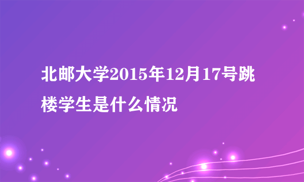 北邮大学2015年12月17号跳楼学生是什么情况