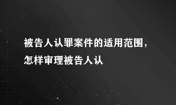 被告人认罪案件的适用范围，怎样审理被告人认