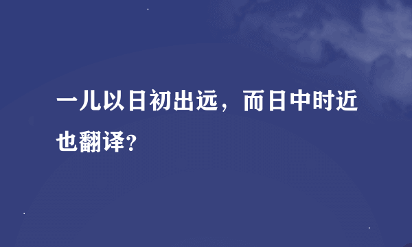 一儿以日初出远，而日中时近也翻译？