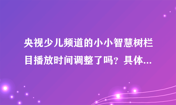 央视少儿频道的小小智慧树栏目播放时间调整了吗？具体是什么时间？