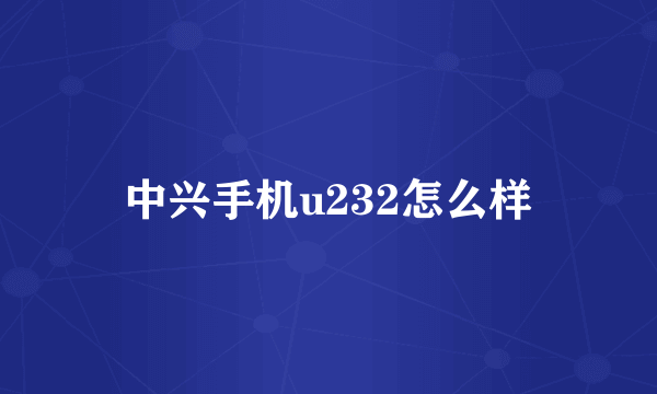 中兴手机u232怎么样