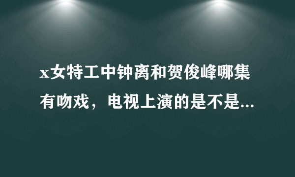 x女特工中钟离和贺俊峰哪集有吻戏，电视上演的是不是有所删减