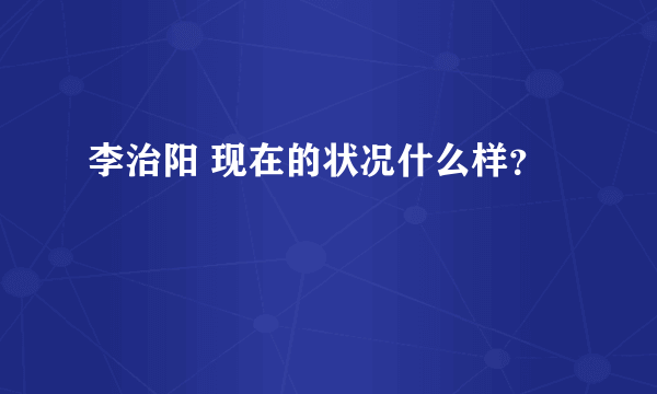 李治阳 现在的状况什么样？