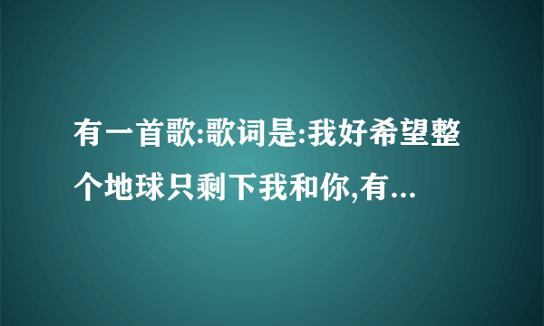 有一首歌:歌词是:我好希望整个地球只剩下我和你,有一句是这样唱的.请问是什么歌曲?谢谢!