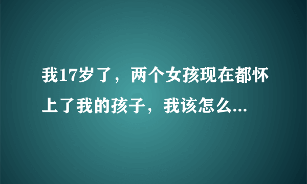 我17岁了，两个女孩现在都怀上了我的孩子，我该怎么办啊？我才上高中啊！