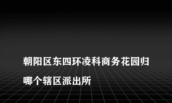 
朝阳区东四环凌科商务花园归哪个辖区派出所

