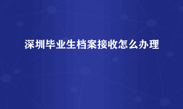 深圳毕业生档案接收怎么办理